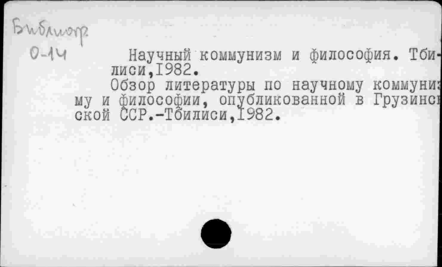 ﻿Научный коммунизм и философия. Тбилиси,1982.
Обзор литературы по научному коммуни: му и философии, опубликованной в Грузине] ской ССР.-Тбилиси,1982.